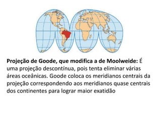 Projeção de Goode, que modifica a de Moolweide: É uma projeção descontínua, pois tenta eliminar várias áreas oceânicas. Goode coloca os meridianos centrais da projeção correspondendo aos meridianos quase centrais dos continentes para lograr maior exatidão