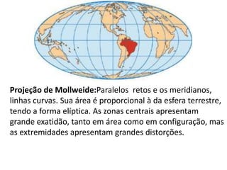 Projeção de Mollweide:Paralelos  retos e os meridianos, linhas curvas. Sua área é proporcional à da esfera terrestre, tendo a forma elíptica. As zonas centrais apresentam grande exatidão, tanto em área como em configuração, mas as extremidades apresentam grandes distorções.