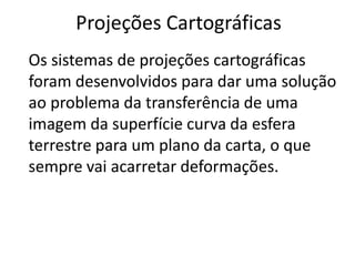 Projeções CartográficasOs sistemas de projeções cartográficas foram desenvolvidos para dar uma solução ao problema da transferência de uma imagem da superfície curva da esfera terrestre para um plano da carta, o que sempre vai acarretar deformações.