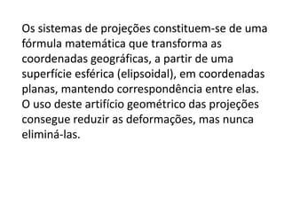 Os sistemas de projeções constituem-se de uma fórmula matemática que transforma as coordenadas geográficas, a partir de uma superfície esférica (elipsoidal), em coordenadas planas, mantendo correspondência entre elas. O uso deste artifício geométrico das projeções consegue reduzir as deformações, mas nunca eliminá-las.