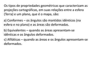 Os tipos de propriedades geométricas que caracterizam as projeções cartográficas, em suas relações entre a esfera (Terra) e um plano, que é o mapa, são:a) Conformes – os ângulos são mantidos idênticos (na esfera e no plano) e as áreas são deformadas.b) Equivalentes – quando as áreas apresentam-se idênticas e os ângulos deformados.c) Afiláticas – quando as áreas e os ângulos apresentam-se deformados.