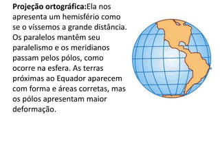 Projeção ortográfica:Ela nos apresenta um hemisfério como se o víssemos a grande distância. Os paralelos mantêm seu paralelismo e os meridianos passam pelos pólos, como ocorre na esfera. As terras próximas ao Equador aparecem com forma e áreas corretas, mas os pólos apresentam maior deformação.
