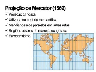 Projeção de Mercator (1569)
 Projeção cilíndrica
 Utilizada no período mercantilista
 Meridianos e os paralelos em linhas retas
 Regiões polares de maneira exagerada
 Eurocentrismo
 
