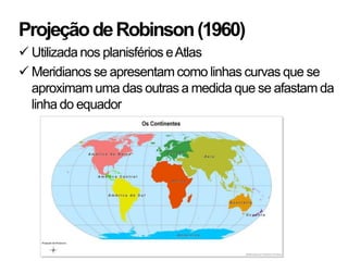Projeção de Robinson (1960)
 Utilizada nos planisférios e Atlas
 Meridianos se apresentam como linhas curvas que se
  aproximam uma das outras a medida que se afastam da
  linha do equador
 