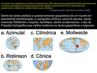 A maneira como imaginamos o mundo será diferente em 2020. Agrupamentos geográficos tradicionais terão cada
vez menos importância nas relações internacionais. Desde o final da Guerra Fria, os estudiosos vêm
questionando a utilidade do conceito Oriente versus Ocidente.
                                                         O relatório da CIA: como será o mundo em 2020

Diante de tantas análises e questionamentos geopolíticos de um mundo em
permanente transformação, a cartografia continua, como há séculos, sendo
essencial. Refletindo a respeito, identifique, dentre as alternativas, o tipo de
Projeção Cartográfica que melhor evidencia os temas geopolíticos e regionais.
 