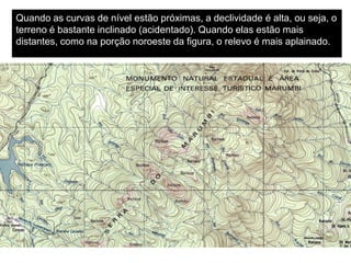 Quando as curvas de nível estão próximas, a declividade é alta, ou seja, o
terreno é bastante inclinado (acidentado). Quando elas estão mais
distantes, como na porção noroeste da figura, o relevo é mais aplainado.
 