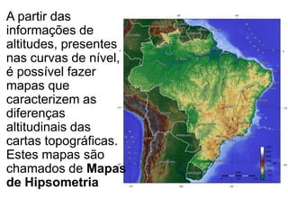 A partir das
informações de
altitudes, presentes
nas curvas de nível,
é possível fazer
mapas que
caracterizem as
diferenças
altitudinais das
cartas topográficas.
Estes mapas são
chamados de Mapas
de Hipsometria
 
