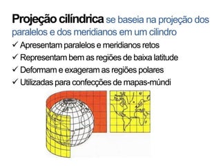 Projeção cilíndrica se baseia na projeção dos
paralelos e dos meridianos em um cilindro
 Apresentam paralelos e meridianos retos
 Representam bem as regiões de baixa latitude
 Deformam e exageram as regiões polares
 Utilizadas para confecções de mapas-múndi
 