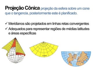 Projeção Cônica projeção da esfera sobre um cone
que o tangencia, posteriormente este é planificado.

 Meridianos são projetados em linhas retas convergentes
 Adequados para representar regiões de médias latitudes
  e áreas específicas
 