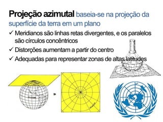 Projeção azimutal baseia-se na projeção da
superfície da terra em um plano
 Meridianos são linhas retas divergentes, e os paralelos
  são círculos concêntricos
 Distorções aumentam a partir do centro
 Adequadas para representar zonas de altas latitudes
 