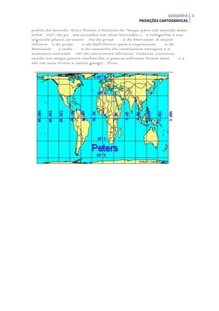 GEOGRAFIA 3
                                               PROJEÇÕES CARTOGRÁFICAS

pobre do mundo. Arno Peters o batizou de "mapa para um mundo mais
solidário". Os países situados em altas latitudes são relegados a um
segundo plano, ao contrário da projeção de Mercator. A maior
diferença da projeção de Gall-Peters para a representação de
Mercator é a redução do tamanho do continente europeu e o
aumento considerável do continente africano. Todavia, continua
sendo um mapa pouco conhecido, e poucas editoras fazem menção a
ele em seus livros e cartas geográficas.
 
