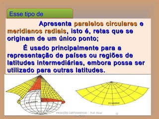 Esse tipo de
 projeção: Apresenta paralelos circulares e
meridianos radiais , isto é, retas que se
originam de um único ponto;
      É usado principalmente para a
representação de países ou regiões de
latitudes intermediárias, embora possa ser
utilizado para outras latitudes.




               PROJEÇÕES CARTOGRÁFICAS - Prof. Oscar   11
                             Jun/2011
 