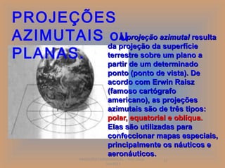 PROJEÇÕES
AZIMUTAIS ouprojeção azimutal resulta
              A
          da projeção da superfície
PLANAS.   terrestre sobre um plano a
                            partir de um determinado
                            ponto (ponto de vista). De
                            acordo com Erwin Raisz
                            (famoso cartógrafo
                            americano), as projeções
                            azimutais são de três tipos:
                            polar, equatorial e oblíqua.
                            Elas são utilizadas para
                            confeccionar mapas especiais,
                            principalmente os náuticos e
                            aeronáuticos.
            PROJEÇÕES CARTOGRÁFICAS - Prof. Oscar   12
                          Jun/2011
 