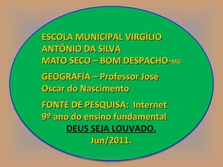 ESCOLA MUNICIPAL VIRGÍLIO
ANTÔNIO DA SILVA
MATO SECO – BOM DESPACHO-MG  MG

GEOGRAFIA – Professor José
Oscar do Nascimento
FONTE DE PESQUISA: Internet
9º ano do ensino fundamental
      DEUS SEJA LOUVADO.
           Jun/2011.
        PROJEÇÕES CARTOGRÁFICAS - Prof. Oscar   17
                      Jun/2011
 