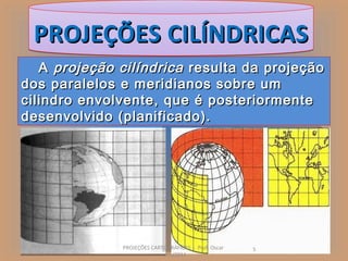 PROJEÇÕES CILÍNDRICAS
   A projeção cilíndrica resulta da projeção
dos paralelos e meridianos sobre um
cilindro envolvente, que é posteriormente
desenvolvido (planificado).




              PROJEÇÕES CARTOGRÁFICAS - Prof. Oscar   5
                            Jun/2011
 