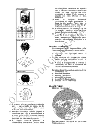 01. A projeção cônica é usada principalmente
para a representação de países ou de
regiões localizadas em baixas latitudes, que
quase não sofrem deformação.
02. Enquanto na projeção cilíndrica paralelos e
meridianos ficam retos e perpendiculares, a
projeção cônica contém paralelos projetados
em círculos concêntricos e meridianos
projetados em linhas retas e paralelas.
04. A projeção cilíndrica possibilita a
representação total da Terra e é muito usada
na confecção de planisférios. Ela reproduz
mais ou menos corretamente o tamanho e o
formato das áreas situadas nas zonas
temperadas e polares. Porém exagera na
projeção das áreas situadas na zona
intertropical.
08. Todas as projeções apresentam
deformações em relação às distâncias, às
áreas ou aos ângulos. Assim, cabe ao
cartógrafo escolher o tipo de projeção que
melhor atenda aos objetivos do mapa.
16. A projeção cilíndrica de Mercator é um tipo
de projeção classificado como conforme,
porque não deforma os ângulos.
32. A projeção plana ou azimutal pode ter seu
centro em qualquer lugar da superfície da
Terra. É empregada na confecção de mapas
especiais, principalmente os náuticos e os
aeronáuticos.
08 - (UFC CE/1ª Fase/2004)
A linguagem cartográfica é essencial à geografia.
Neste âmbito, considere as afirmações abaixo.
I. O mapa é uma reprodução idêntica da
realidade.
II. São elementos que compõem os mapas:
escala, projeção cartográfica, símbolo ou
convenção e título.
III. A escala é a relação entre a distância ou
comprimento no mapa e a distância real
correspondente à área mapeada.
Considerando as três assertivas, pode-se afirmar
corretamente que:
a) apenas I é verdadeira
b) apenas II é verdadeira.
c) apenas III é verdadeira.
d) apenas I e III são verdadeiras.
e) apenas II e III são verdadeiras.
09 - (UPE PE/2004)
Observe o mapa a seguir.
Assinale o sistema de projeção em que o mapa
foi confeccionado.
 