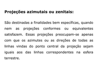 Projeções azimutais ou zenitais:
São destinadas a finalidades bem específicas, quando
nem

as

projeções

conformes

ou

equivalentes

satisfazem. Essas projeções preocupam-se apenas
com que os azimutes ou as direções de todas as
linhas vindas do ponto central da projeção sejam
iguais aos das linhas correspondentes na esfera
terrestre.

 