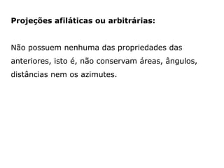 Projeções afiláticas ou arbitrárias:
Não possuem nenhuma das propriedades das

anteriores, isto é, não conservam áreas, ângulos,
distâncias nem os azimutes.

 