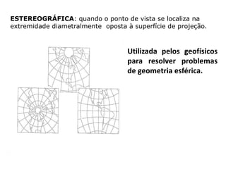 ESTEREOGRÁFICA: quando o ponto de vista se localiza na
extremidade diametralmente oposta à superfície de projeção.

Utilizada pelos geofísicos
para resolver problemas
de geometria esférica.

 