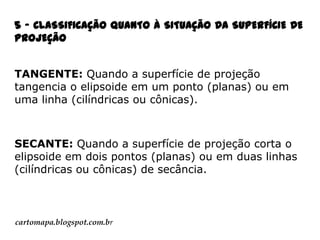 5 - CLASSIFICAÇÃO QUANTO À SITUAÇÃO DA SUPERFÍCIE DE
PROJEÇÃO
TANGENTE: Quando a superfície de projeção
tangencia o elipsoide em um ponto (planas) ou em
uma linha (cilíndricas ou cônicas).

SECANTE: Quando a superfície de projeção corta o
elipsoide em dois pontos (planas) ou em duas linhas
(cilíndricas ou cônicas) de secância.

cartomapa.blogspot.com.br

 