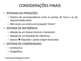 CONSIDERAÇÕES FINAIS
• SISTEMAS DE PROJEÇÕES
– Sistema de correspondência entre os pontos da Terra e os da
representação plana
– Não existe um sistema de projeção “ótimo”

• SISTEMA DE REFERÊNCIA
– Adoção de um Datum Vertical e Horizontal
– Adoção de um Elipsóide de referência
– Datum  Elipsóide + ponto origem horizontal

• SISTEMA DE COORDENADAS
– Cartesianas
– Geográficas
cartomapa.blogspot.com.br

 