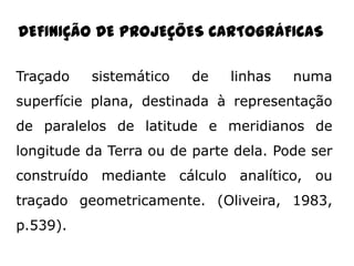 DEFINIÇÃO DE PROJEÇÕES CARTOGRÁFICAS
Traçado

sistemático

de

linhas

numa

superfície plana, destinada à representação

de paralelos de latitude e meridianos de
longitude da Terra ou de parte dela. Pode ser
construído mediante cálculo analítico, ou
traçado geometricamente. (Oliveira, 1983,
p.539).

 