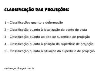 CLASSIFICAÇÃO DAS PROJEÇÕES:
1 - Classificações quanto a deformação
2 - Classificação quanto à localização do ponto de vista
3 - Classificação quanto ao tipo de superfície de projeção
4 - Classificação quanto à posição da superfície de projeção
5 - Classificação quanto à situação da superfície de projeção

cartomapa.blogspot.com.br

 