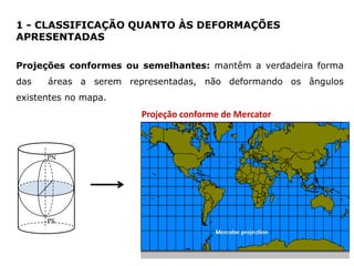 1 - CLASSIFICAÇÃO QUANTO ÀS DEFORMAÇÕES
APRESENTADAS
Projeções conformes ou semelhantes: mantêm a verdadeira forma
das

áreas a serem representadas, não deformando os ângulos

existentes no mapa.

Projeção conforme de Mercator

PN

PS

 