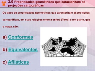 3.0 Propriedades geométricas que caracterizam as
projeções cartográficas
Os tipos de propriedades geométricas que caracterizam as projeções
cartográficas, em suas relações entre a esfera (Terra) e um plano, que
o mapa, são:

a) Conformes
b) Equivalentes
c) Afiláticas

 