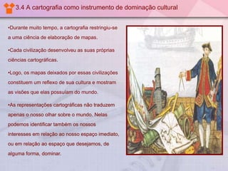 3.4 A cartografia como instrumento de dominação cultural
•Durante muito tempo, a cartografia restringiu-se
a uma ciência de elaboração de mapas.
•Cada civilização desenvolveu as suas próprias
ciências cartográficas.
•Logo, os mapas deixados por essas civilizações
constituem um reflexo de sua cultura e mostram

as visões que elas possuíam do mundo.
•As representações cartográficas não traduzem
apenas o nosso olhar sobre o mundo. Nelas
podemos identificar também os nossos
interesses em relação ao nosso espaço imediato,
ou em relação ao espaço que desejamos, de
alguma forma, dominar.

 