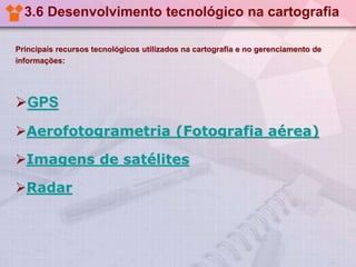 3.6 Desenvolvimento tecnológico na cartografia
Principais recursos tecnológicos utilizados na cartografia e no gerenciamento de
informações:

GPS
Aerofotogrametria (Fotografia aérea)
Imagens de satélites
Radar

 
