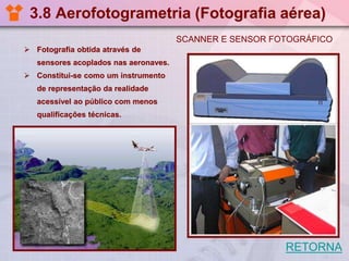 3.8 Aerofotogrametria (Fotografia aérea)
SCANNER E SENSOR FOTOGRÁFICO
 Fotografia obtida através de
sensores acoplados nas aeronaves.
 Constitui-se como um instrumento
de representação da realidade
acessível ao público com menos
qualificações técnicas.

RETORNA

 