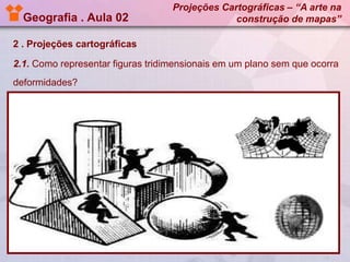 Geografia . Aula 02

Projeções Cartográficas – “A arte na
construção de mapas”

2 . Projeções cartográficas
2.1. Como representar figuras tridimensionais em um plano sem que ocorra

deformidades?

 