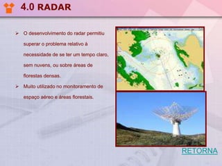 4.0 RADAR
 O desenvolvimento do radar permitiu
superar o problema relativo à
necessidade de se ter um tempo claro,
sem nuvens, ou sobre áreas de
florestas densas.
 Muito utilizado no monitoramento de
espaço aéreo e áreas florestais.

RETORNA

 