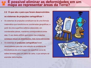 É possível eliminar as deformidades em um
mapa ao representar áreas da Terra?
2.2 O que são e para que foram desenvolvidos
os sistemas de projeções cartográficas ?


Os sistemas de projeções constituem-se de uma fórmula
matemática que transforma as coordenadas geográficas, a
partir de uma superfície esférica (elipsoidal), em
coordenadas planas, mantendo correspondência entre
elas. O uso deste artifício geométrico das projeções
consegue reduzir as deformações, mas nunca eliminá-las.



Os sistemas de projeções cartográficas foram
desenvolvidos para dar uma solução ao problema da
transferência de uma imagem da superfície curva da
esfera terrestre para um plano da carta, o que sempre vai
acarretar deformações.

 