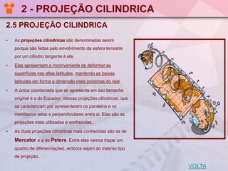 2 - PROJEÇÃO CILINDRICA
2.5 PROJEÇÃO CILINDRICA
•

As projeções cilíndricas são denominadas assim
porque são feitas pelo envolvimento da esfera terrestre
por um cilindro tangente à ela.

•

Elas apresentam o inconveniente de deformar as
superfícies nas altas latitudes, mantendo as baixas
latitudes em forma e dimensão mais próximas do real.

•

A única coordenada que se apresenta em seu tamanho
original é a do Equador, nessas projeções cilíndricas, que
se caracterizam por apresentarem os paralelos e os
meridianos retos e perpendiculares entre si. Elas são as
projeções mais utilizadas e conhecidas.

•

As duas projeções cilíndricas mais conhecidas são as de

Mercator e a de Peters. Entre elas vamos traçar um
quadro de diferenciações, embora sejam do mesmo tipo
de projeção.

VOLTA

 