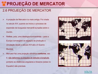 PROJEÇÃO DE MERCATOR
2.6 PROJEÇÃO DE MERCATOR


A projeção de Mercator é a mais antiga. Foi criada

no século XVI, quando se iniciou o processo de
expansão da burguesia mercantil européia sobre o
mundo.


Reflete, pois, uma ideologia eurocentrista – para a

Europa convergiam os espaços da produção e
circulação desde o século XVI até a II Guerra
Mundial.


Mercator fez uma projeção cilíndrica conforme, isto
é, não deformou os ângulos de latitude e longitude,
portanto as distâncias angulares e lineares (estas no
Equador) são precisas.

VOLTA

 