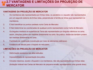 2.7 VANTAGENS E LIMITAÇÕES DA PROJEÇÃO DE
MERCATOR
VANTAGENS DA PROJEÇÃO DE MERCATOR
1.

Os meridianos são representados por linhas retas, os paralelos e o equador são representados
por um segundo sistema de linhas retas, perpendicular à família de linhas que representam os

meridianos.
2.

É fácil identificar os pontos cardeais numa Carta de Mercator.

3.

É fácil determinar as coordenadas de qualquer ponto representado numa Carta de Mercator.

4.

Os ângulos medidos na superfície da Terra são representados por ângulos idênticos na carta;
assim, direções podem ser medidas diretamente na carta. Na prática, distâncias também podem

ser medidas diretamente na carta.
5.

Facilidade de construção (construção por meio de elementos retilíneos).

6.

Existência de tábuas para o traçado do reticulado.

LIMITAÇÕES DA PROJEÇÃO DE MERCATOR
1.

Deformação excessiva nas altas latitudes.

2.

Impossibilidade de representação dos pólos.

3.

Círculos máximos, exceto o Equador e os meridianos, não são representados por linhas retas
(limitação notável nas Cartas de Mercator de pequena escala, representando uma grande área).

 