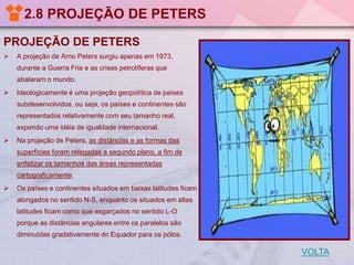 2.8 PROJEÇÃO DE PETERS
PROJEÇÃO DE PETERS


A projeção de Arno Peters surgiu apenas em 1973,
durante a Guerra Fria e as crises petrolíferas que

abalaram o mundo.


Ideologicamente é uma projeção geopolítica de países
subdesenvolvidos, ou seja, os países e continentes são
representados relativamente com seu tamanho real,
expondo uma idéia de igualdade internacional.



Na projeção de Peters, as distâncias e as formas das
superfícies foram relegadas a segundo plano, a fim de
enfatizar os tamanhos das áreas representadas
cartograficamente.



Os países e continentes situados em baixas latitudes ficam

alongados no sentido N-S, enquanto os situados em altas
latitudes ficam como que esgarçados no sentido L-O
porque as distâncias angulares entre os paralelos são
diminuídas gradativamente do Equador para os pólos.

VOLTA

 
