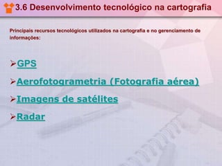 3.6 Desenvolvimento tecnológico na cartografia
Principais recursos tecnológicos utilizados na cartografia e no gerenciamento de
informações:
GPS
Aerofotogrametria (Fotografia aérea)
Imagens de satélites
Radar
 