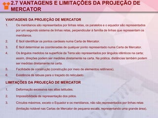 2.7 VANTAGENS E LIMITAÇÕES DA PROJEÇÃO DE
MERCATOR
VANTAGENS DA PROJEÇÃO DE MERCATOR
1. Os meridianos são representados por linhas retas, os paralelos e o equador são representados
por um segundo sistema de linhas retas, perpendicular à família de linhas que representam os
meridianos.
2. É fácil identificar os pontos cardeais numa Carta de Mercator.
3. É fácil determinar as coordenadas de qualquer ponto representado numa Carta de Mercator.
4. Os ângulos medidos na superfície da Terra são representados por ângulos idênticos na carta;
assim, direções podem ser medidas diretamente na carta. Na prática, distâncias também podem
ser medidas diretamente na carta.
5. Facilidade de construção (construção por meio de elementos retilíneos).
6. Existência de tábuas para o traçado do reticulado.
LIMITAÇÕES DA PROJEÇÃO DE MERCATOR
1. Deformação excessiva nas altas latitudes.
2. Impossibilidade de representação dos pólos.
3. Círculos máximos, exceto o Equador e os meridianos, não são representados por linhas retas
(limitação notável nas Cartas de Mercator de pequena escala, representando uma grande área).
 