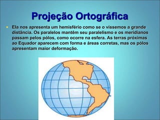 Projeção Ortográfica
 Ela nos apresenta um hemisfério como se o víssemos a grande
distância. Os paralelos mantêm seu paralelismo e os meridianos
passam pelos pólos, como ocorre na esfera. As terras próximas
ao Equador aparecem com forma e áreas corretas, mas os pólos
apresentam maior deformação.
 