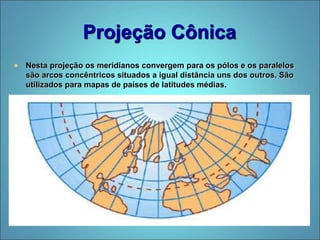 Projeção Cônica
 Nesta projeção os meridianos convergem para os pólos e os paralelos
são arcos concêntricos situados a igual distância uns dos outros. São
utilizados para mapas de países de latitudes médias.
 