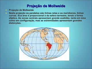 Projeção de Mollweide
 Projeção de Mollweide
 Nesta projeção os paralelos são linhas retas e os meridianos, linhas
curvas. Sua área é proporcional à da esfera terrestre, tendo a forma
elíptica. As zonas centrais apresentam grande exatidão, tanto em área
como em configuração, mas as extremidades apresentam grandes
distorções.
 