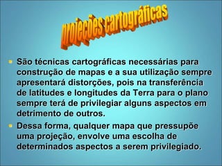  São técnicas cartográficas necessárias para
construção de mapas e a sua utilização sempre
apresentará distorções, pois na transferência
de latitudes e longitudes da Terra para o plano
sempre terá de privilegiar alguns aspectos em
detrimento de outros.
 Dessa forma, qualquer mapa que pressupõe
uma projeção, envolve uma escolha de
determinados aspectos a serem privilegiado.
 