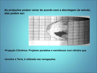 As projeções podem variar de acordo com a abordagem de estudo,
elas podem ser:
•Projeção Cilíndrica: Projetam paralelos e meridianos num cilíndro que
•envolve a Terra, é utilizada nas navegações.
 
