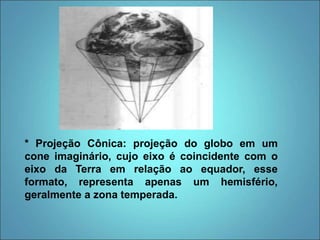 * Projeção Cônica: projeção do globo em um
cone imaginário, cujo eixo é coincidente com o
eixo da Terra em relação ao equador, esse
formato, representa apenas um hemisfério,
geralmente a zona temperada.
 