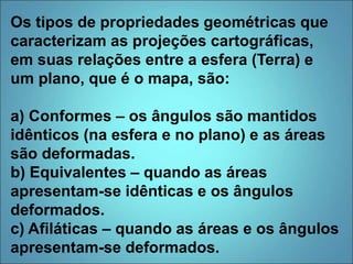 Os tipos de propriedades geométricas que
caracterizam as projeções cartográficas,
em suas relações entre a esfera (Terra) e
um plano, que é o mapa, são:
a) Conformes – os ângulos são mantidos
idênticos (na esfera e no plano) e as áreas
são deformadas.
b) Equivalentes – quando as áreas
apresentam-se idênticas e os ângulos
deformados.
c) Afiláticas – quando as áreas e os ângulos
apresentam-se deformados.
 