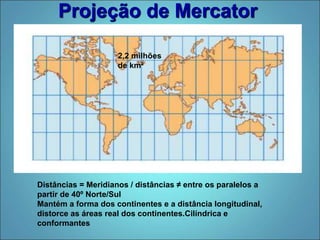 Projeção de Mercator
Distâncias = Meridianos / distâncias ≠ entre os paralelos a
partir de 40º Norte/Sul
Mantém a forma dos continentes e a distância longitudinal,
distorce as áreas real dos continentes.Cilíndrica e
conformantes
2,2 milhões
de km²
 