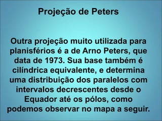 Projeção de Peters
Outra projeção muito utilizada para
planisférios é a de Arno Peters, que
data de 1973. Sua base também é
cilíndrica equivalente, e determina
uma distribuição dos paralelos com
intervalos decrescentes desde o
Equador até os pólos, como
podemos observar no mapa a seguir.
 